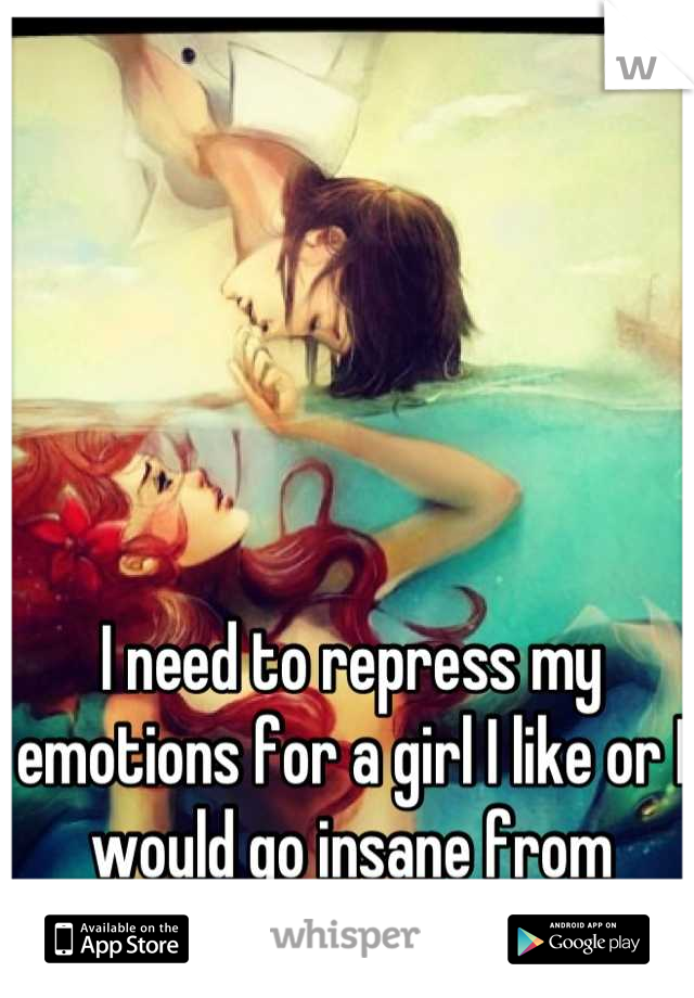 I need to repress my emotions for a girl I like or I would go insane from overflow of emotions