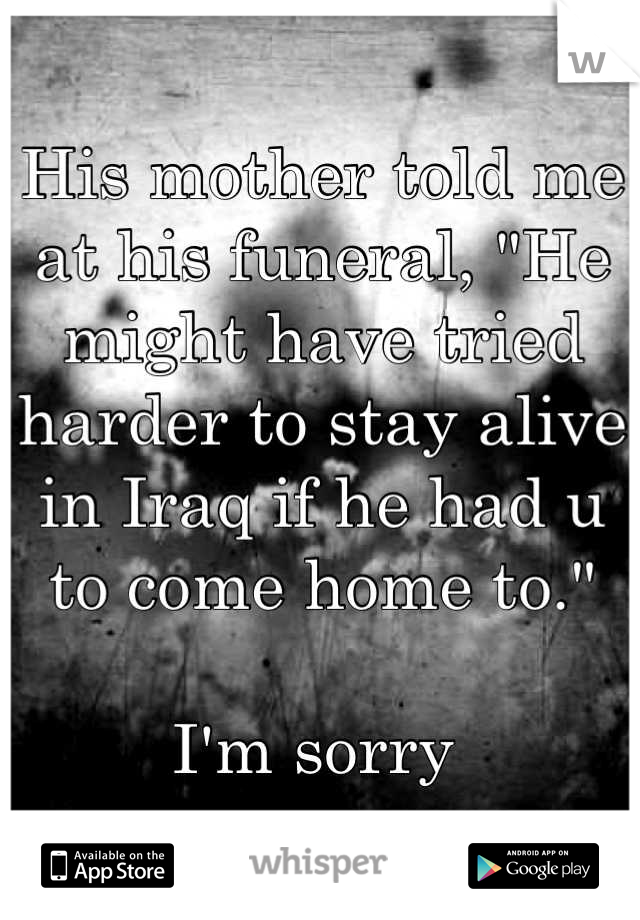 His mother told me at his funeral, "He might have tried harder to stay alive in Iraq if he had u to come home to."

I'm sorry 
