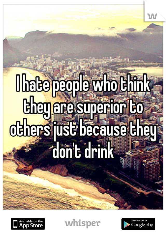 I hate people who think they are superior to others just because they don't drink