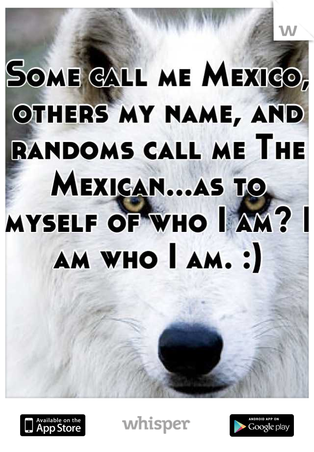 Some call me Mexico, others my name, and randoms call me The Mexican...as to myself of who I am? I am who I am. :)