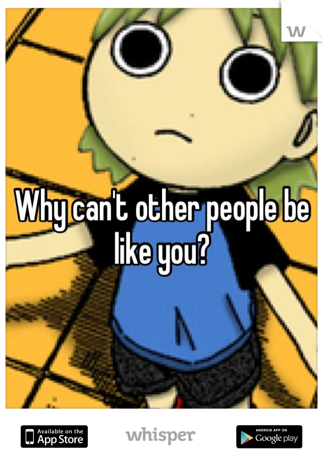 Why can't other people be like you?