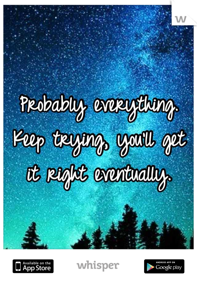 Probably everything.
Keep trying, you'll get it right eventually.