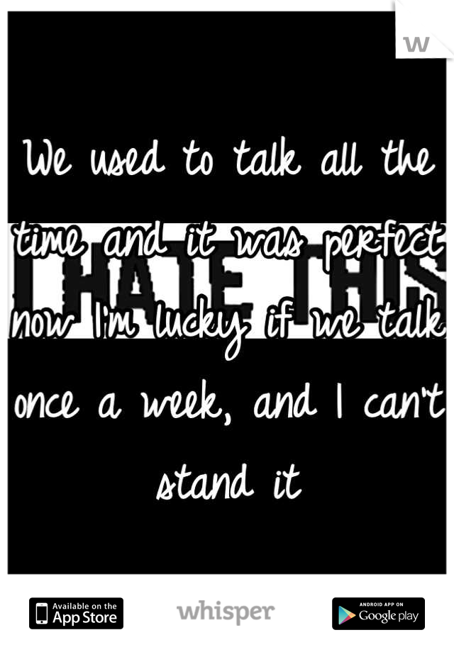 We used to talk all the time and it was perfect now I'm lucky if we talk once a week, and I can't stand it