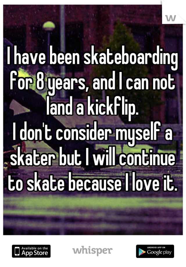 I have been skateboarding for 8 years, and I can not land a kickflip.
I don't consider myself a skater but I will continue to skate because I love it.