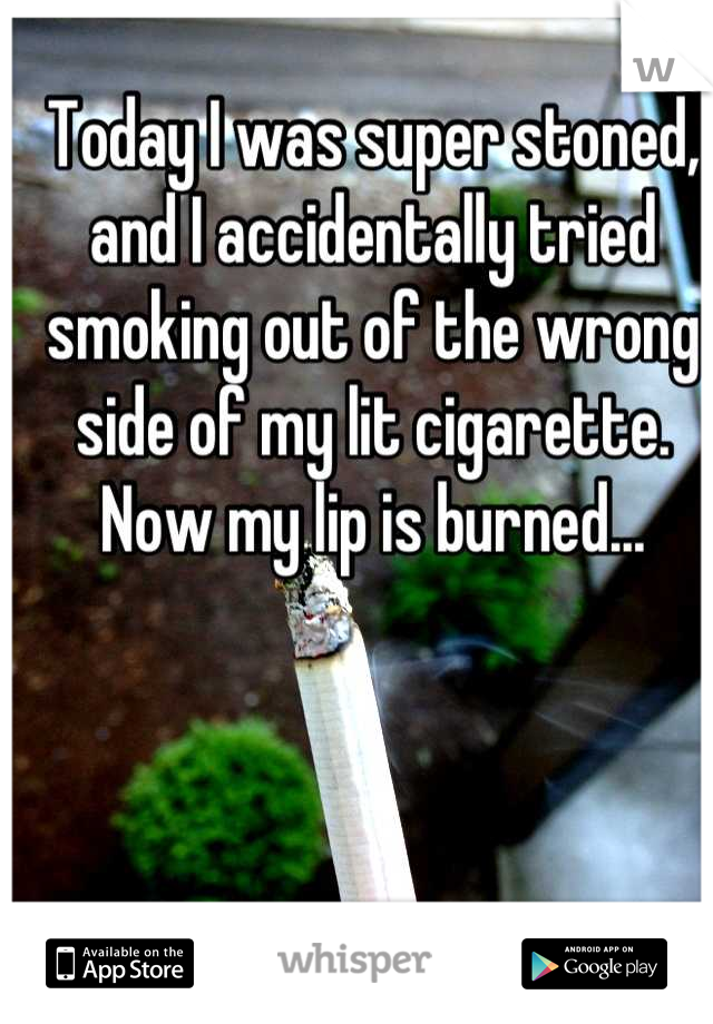 Today I was super stoned, and I accidentally tried smoking out of the wrong side of my lit cigarette. Now my lip is burned...