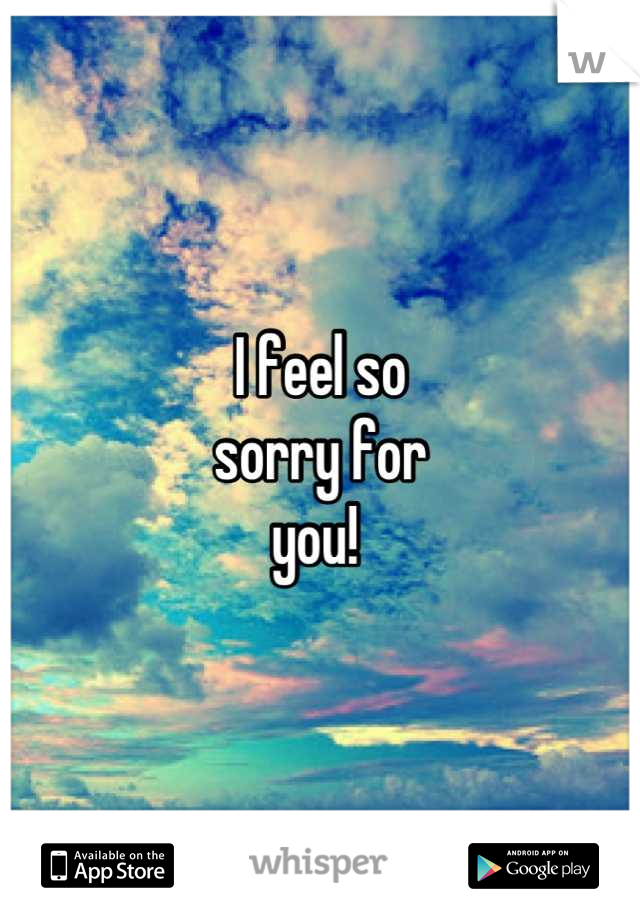 I feel so
sorry for
you! 