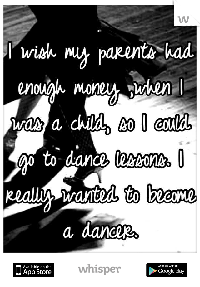 I wish my parents had enough money ,when I was a child, so I could go to dance lessons. I really wanted to become a dancer.