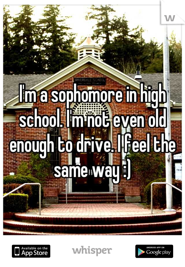 I'm a sophomore in high school. I'm not even old enough to drive. I feel the same way :)