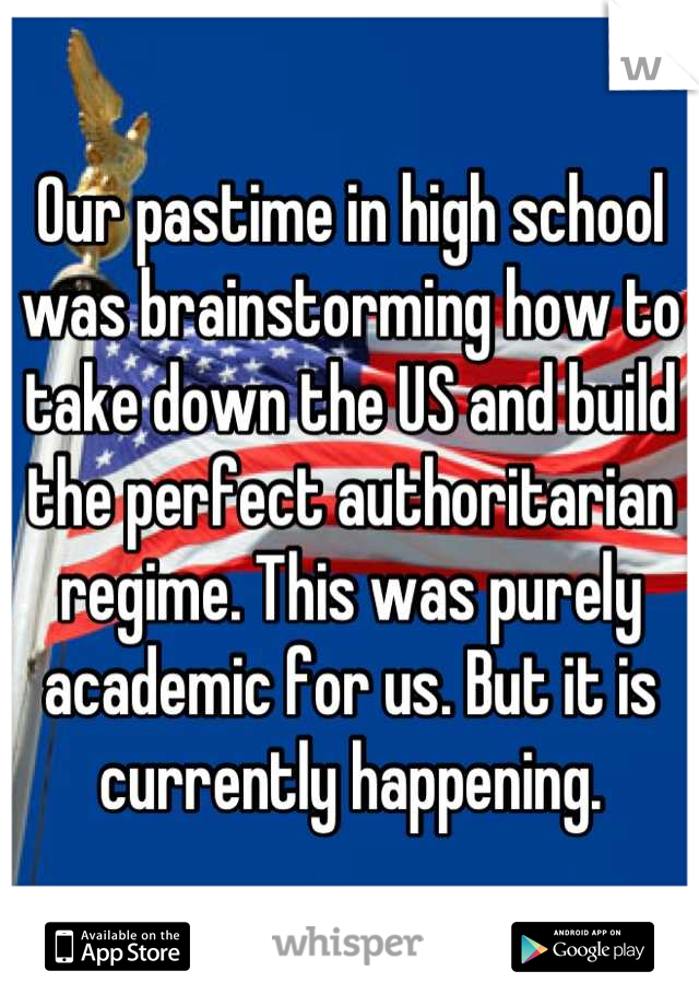 Our pastime in high school was brainstorming how to take down the US and build the perfect authoritarian regime. This was purely academic for us. But it is currently happening.