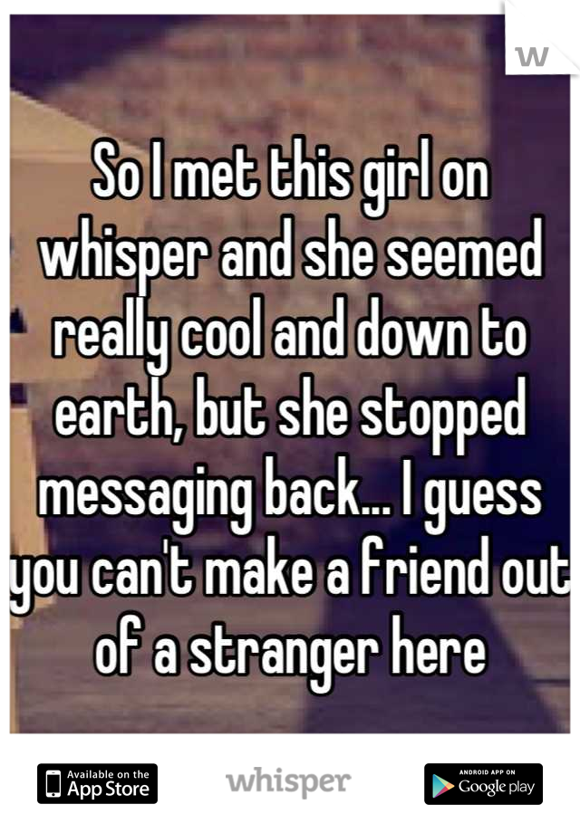 So I met this girl on whisper and she seemed really cool and down to earth, but she stopped messaging back... I guess you can't make a friend out of a stranger here