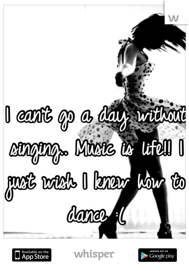 I can't go a day without singing.. Music is life!! I just wish I knew how to dance :(