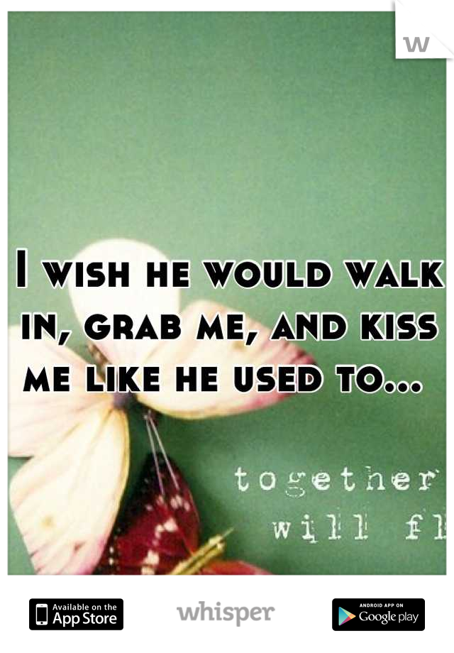 I wish he would walk in, grab me, and kiss me like he used to... 