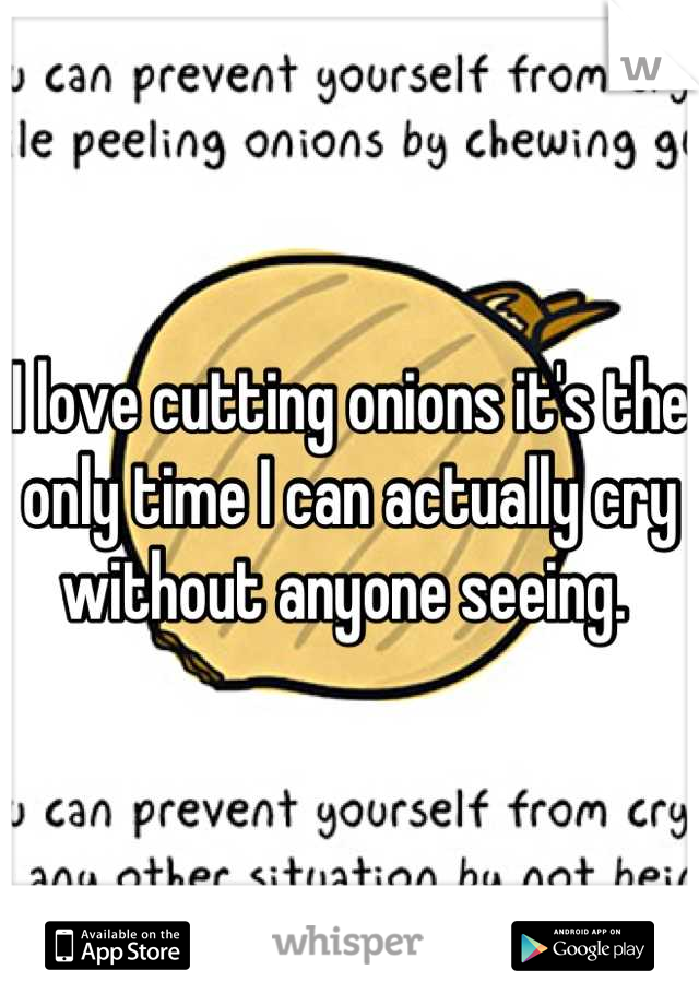 I love cutting onions it's the only time I can actually cry without anyone seeing. 