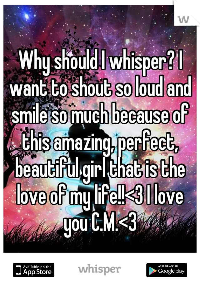 Why should I whisper? I want to shout so loud and smile so much because of this amazing, perfect, beautiful girl that is the love of my life!!<3 I love you C.M.<3