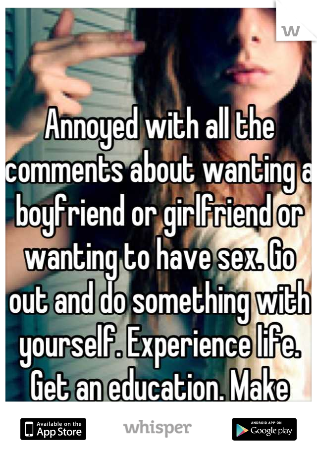 Annoyed with all the comments about wanting a boyfriend or girlfriend or wanting to have sex. Go out and do something with yourself. Experience life. Get an education. Make friends. The rest will come.