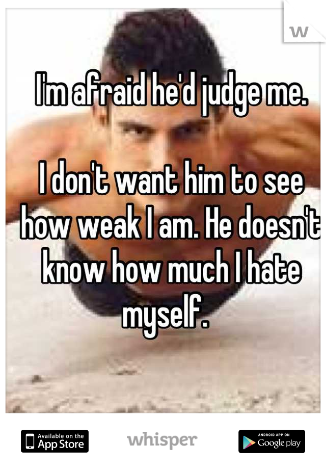 I'm afraid he'd judge me. 

I don't want him to see how weak I am. He doesn't know how much I hate myself.  