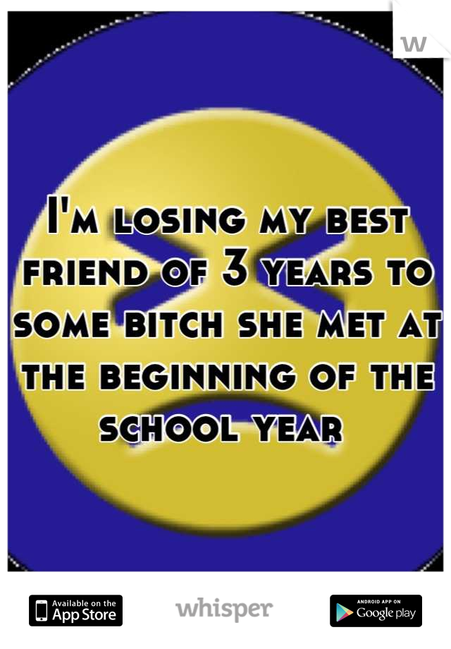 I'm losing my best friend of 3 years to some bitch she met at the beginning of the school year 