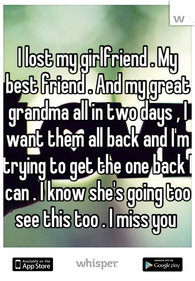 I lost my girlfriend . My best friend . And my great grandma all in two days , I want them all back and I'm trying to get the one back I can . I know she's going too see this too . I miss you 