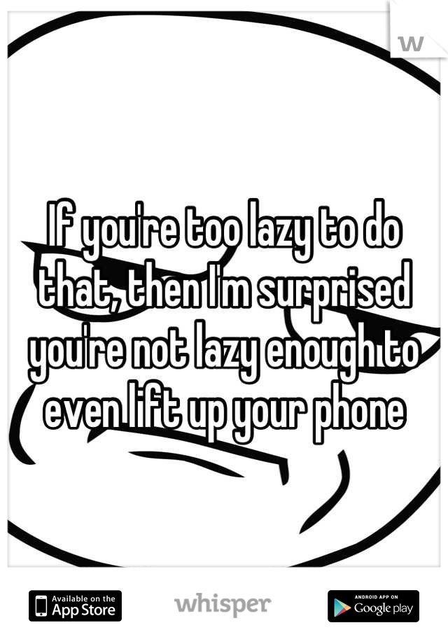 If you're too lazy to do that, then I'm surprised you're not lazy enough to even lift up your phone