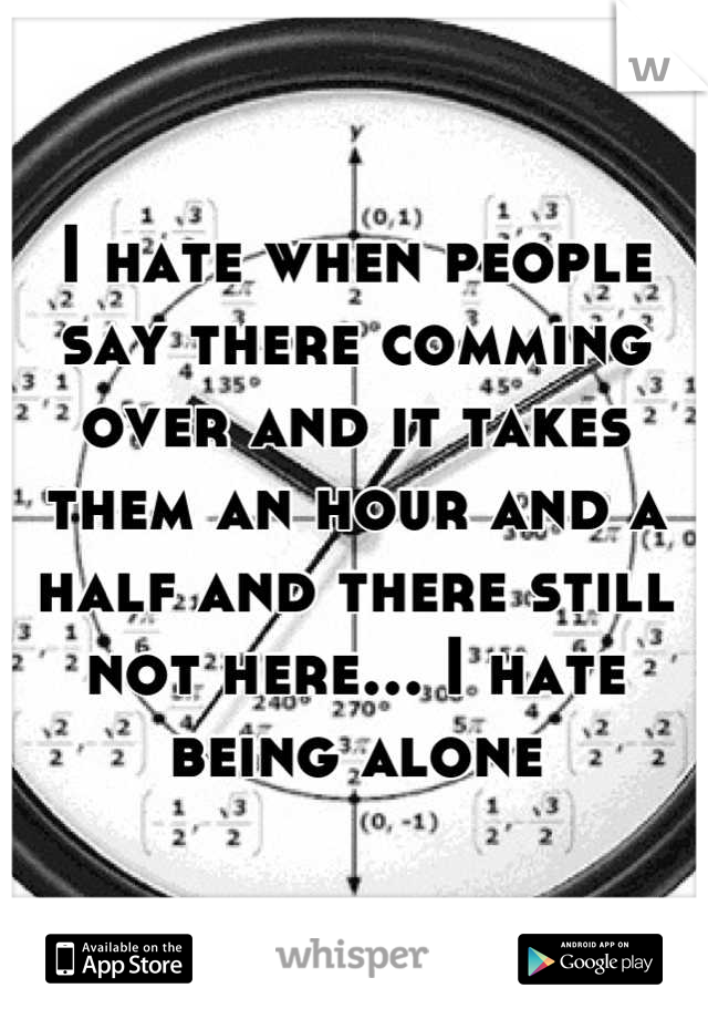 I hate when people say there comming over and it takes them an hour and a half and there still not here... I hate being alone