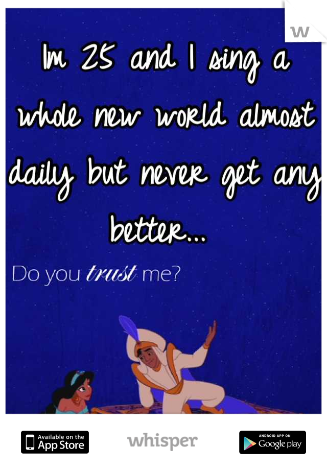 Im 25 and I sing a whole new world almost daily but never get any better... 