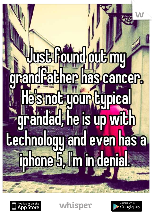 Just found out my grandfather has cancer. He's not your typical grandad, he is up with technology and even has a iphone 5, I'm in denial. 
