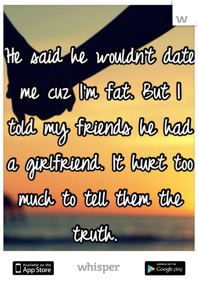 He said he wouldn't date me cuz I'm fat. But I told my friends he had a girlfriend. It hurt too much to tell them the truth. 