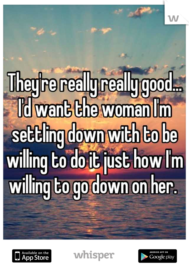 They're really really good... I'd want the woman I'm settling down with to be willing to do it just how I'm willing to go down on her. 
