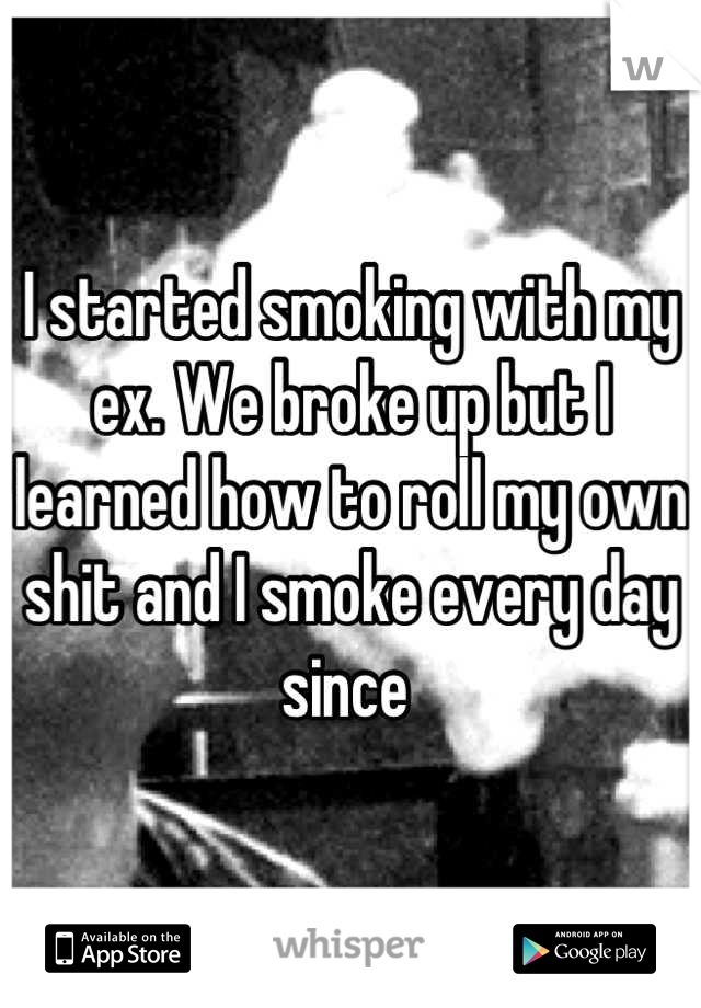 I started smoking with my ex. We broke up but I learned how to roll my own shit and I smoke every day since 