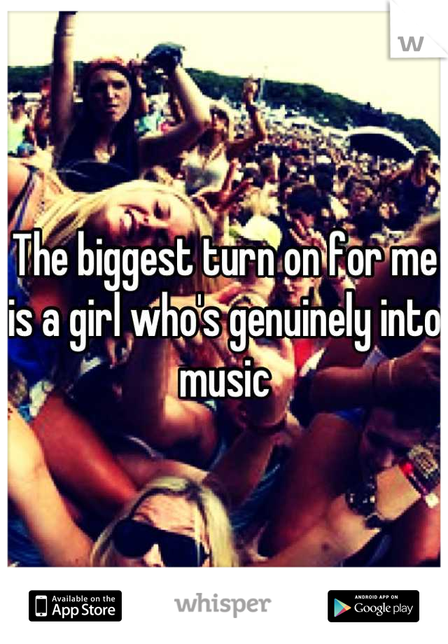 The biggest turn on for me is a girl who's genuinely into music
