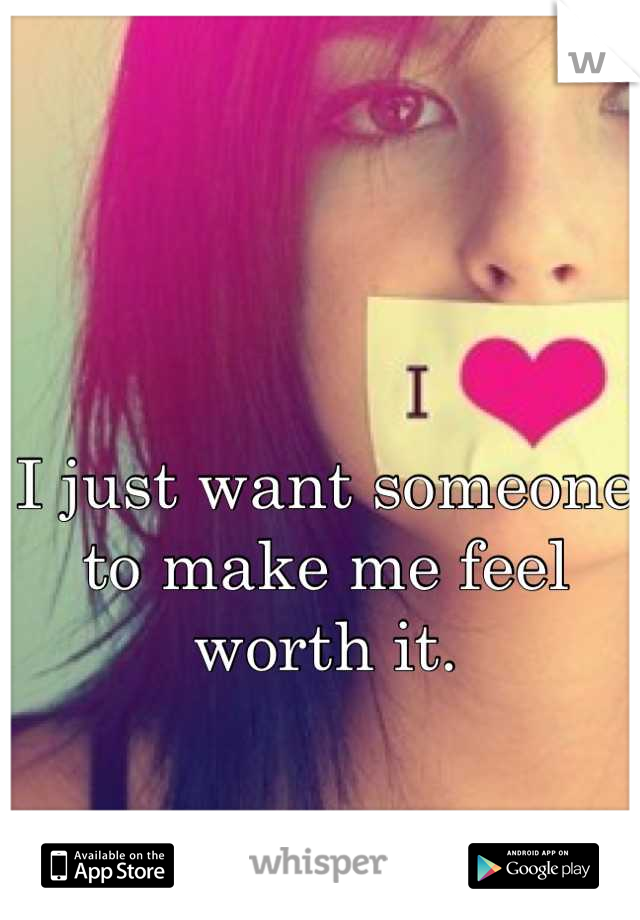 I just want someone to make me feel worth it.