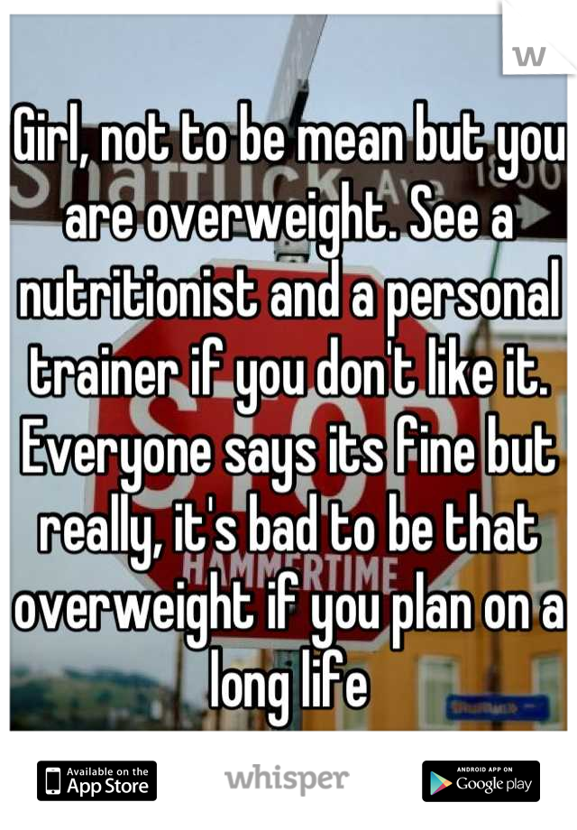 Girl, not to be mean but you are overweight. See a nutritionist and a personal trainer if you don't like it. Everyone says its fine but really, it's bad to be that overweight if you plan on a long life