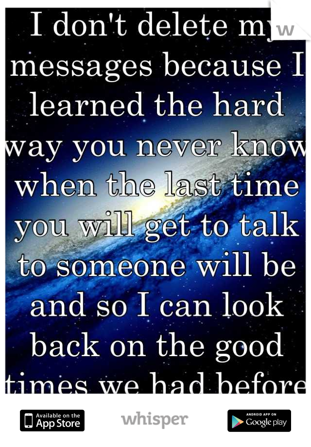 I don't delete my messages because I learned the hard way you never know when the last time you will get to talk to someone will be and so I can look back on the good times we had before you left..