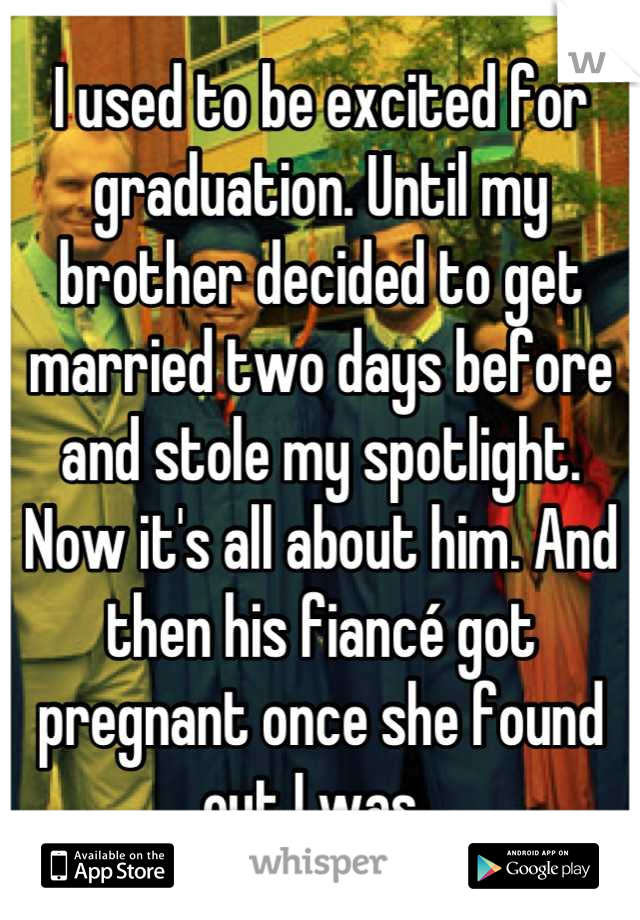 I used to be excited for graduation. Until my brother decided to get married two days before and stole my spotlight. Now it's all about him. And then his fiancé got pregnant once she found out I was. 