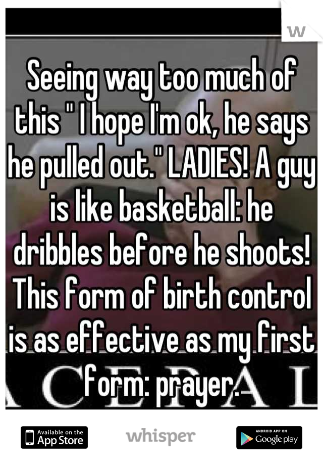 Seeing way too much of this " I hope I'm ok, he says he pulled out." LADIES! A guy is like basketball: he dribbles before he shoots! This form of birth control is as effective as my first form: prayer.