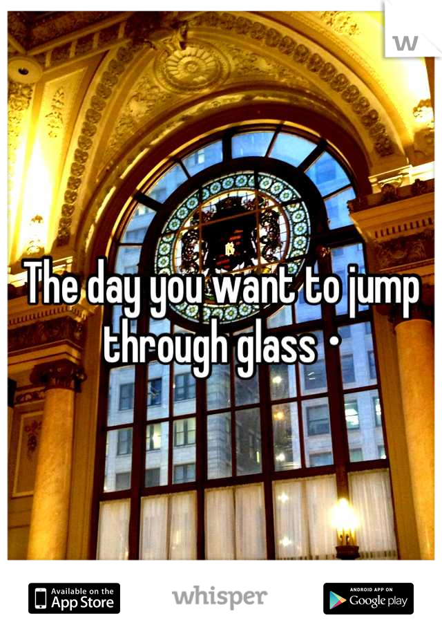 The day you want to jump through glass •
