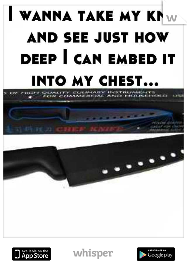 I wanna take my knife and see just how deep I can embed it into my chest... 