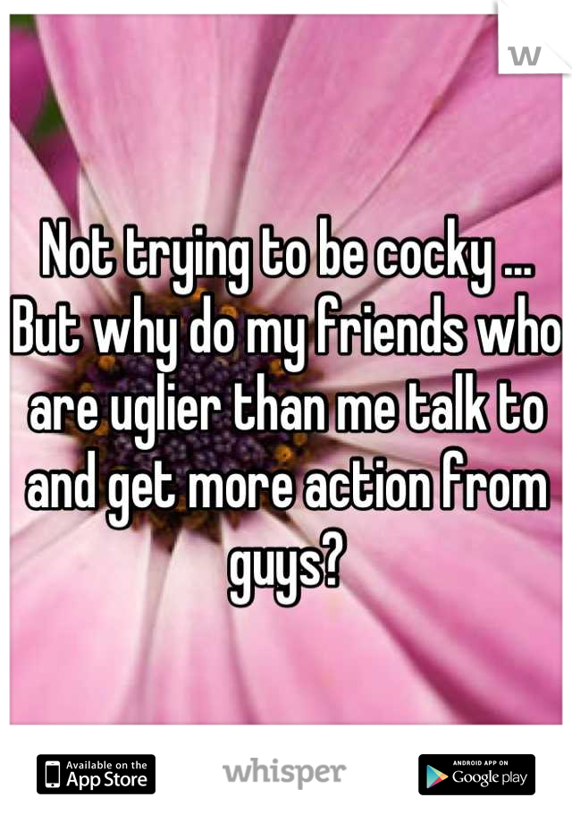 Not trying to be cocky ... But why do my friends who are uglier than me talk to and get more action from guys?