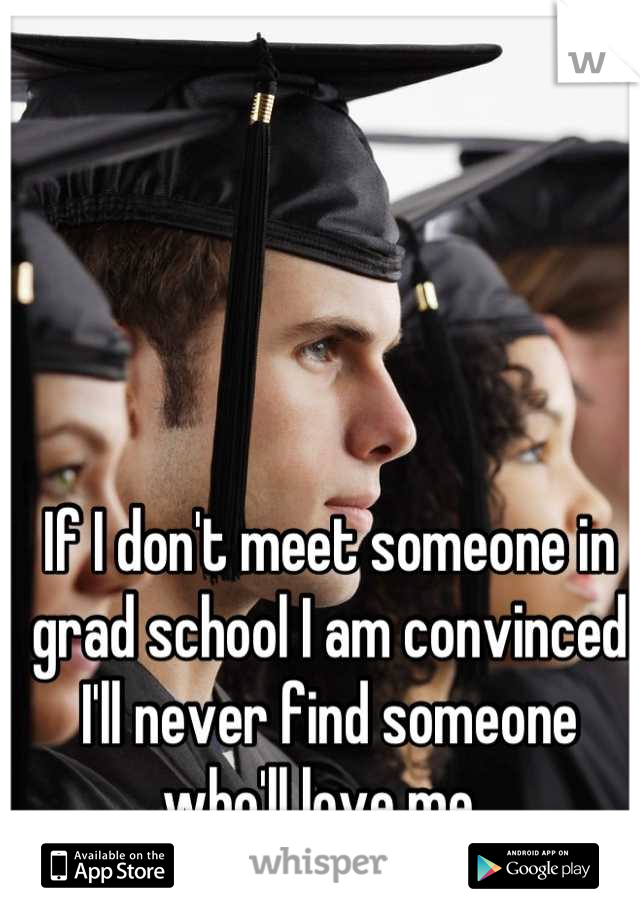 If I don't meet someone in grad school I am convinced I'll never find someone who'll love me. 
