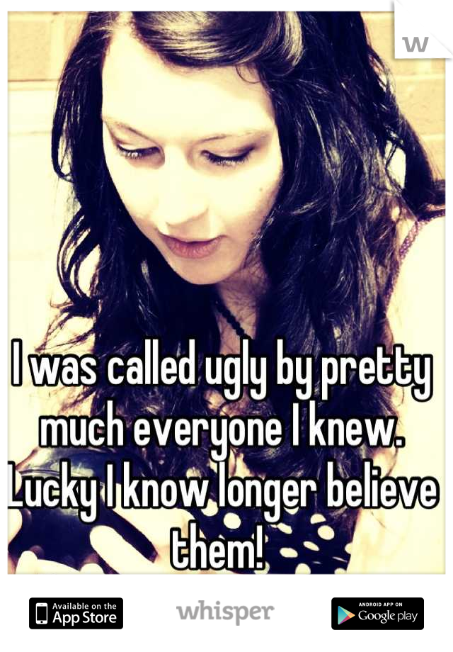 I was called ugly by pretty much everyone I knew. Lucky I know longer believe them! 