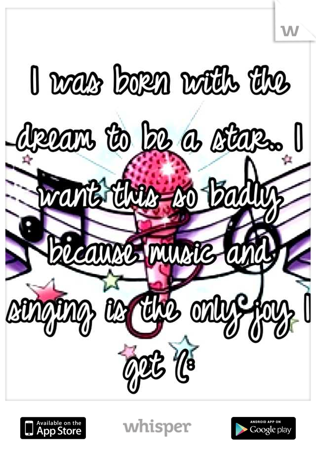 I was born with the dream to be a star.. I want this so badly because music and singing is the only joy I get (: