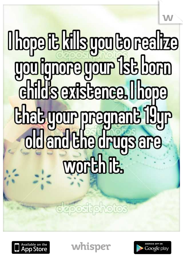 I hope it kills you to realize you ignore your 1st born child's existence. I hope that your pregnant 19yr old and the drugs are worth it.