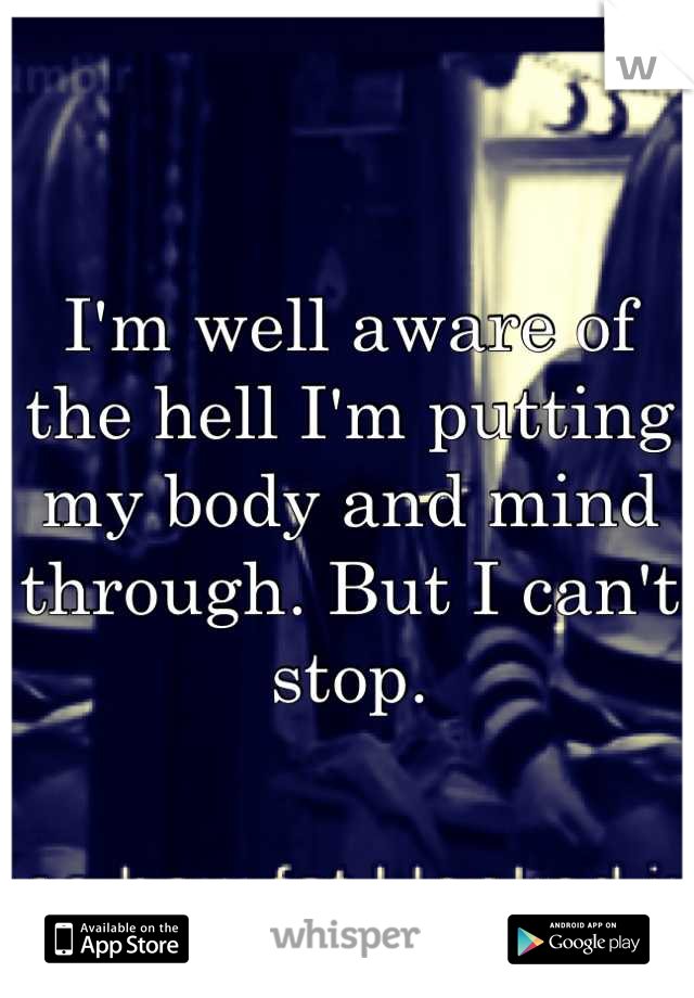 I'm well aware of the hell I'm putting my body and mind through. But I can't stop.