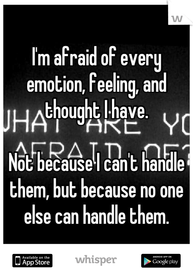 I'm afraid of every emotion, feeling, and thought I have. 

Not because I can't handle them, but because no one else can handle them.
