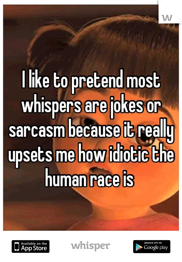 I like to pretend most whispers are jokes or sarcasm because it really upsets me how idiotic the human race is 