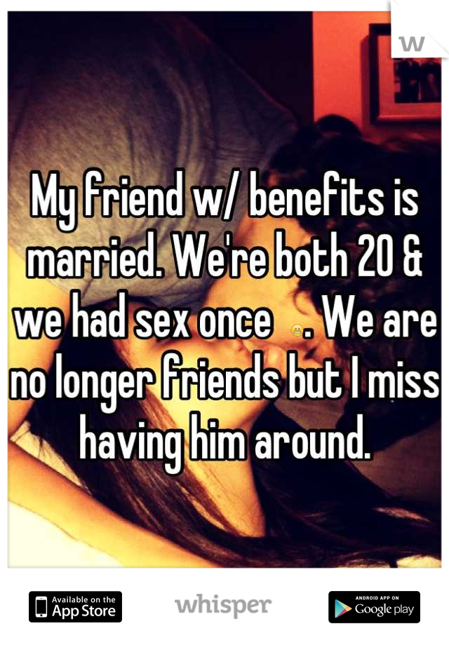 My friend w/ benefits is married. We're both 20 & we had sex once  😬. We are no longer friends but I miss having him around.