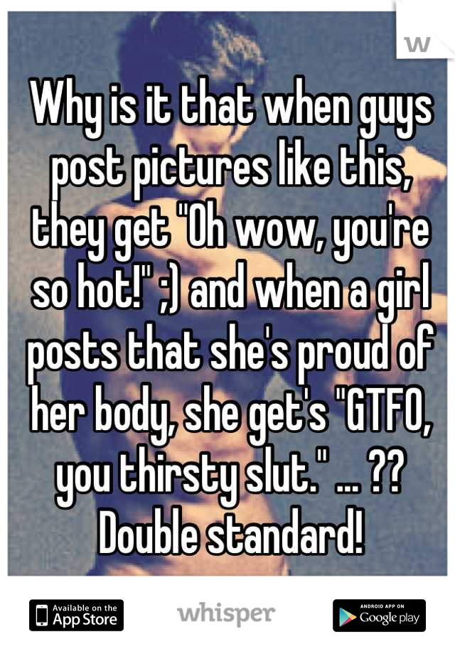 Why is it that when guys post pictures like this, they get "Oh wow, you're so hot!" ;) and when a girl posts that she's proud of her body, she get's "GTFO, you thirsty slut." ... ?? Double standard!