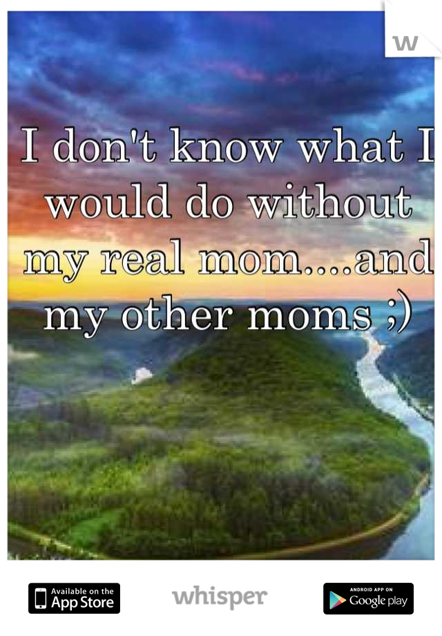 I don't know what I would do without my real mom....and my other moms ;)