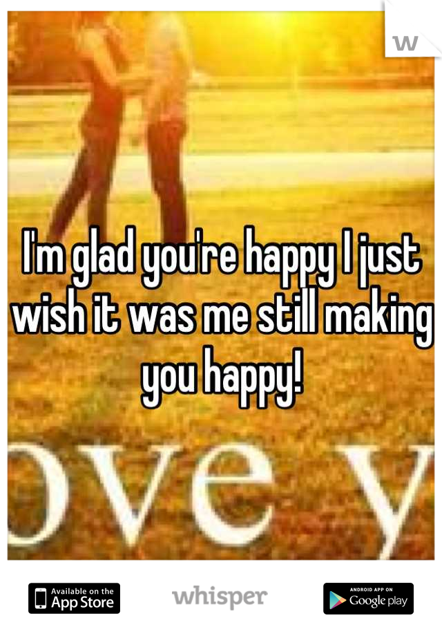 I'm glad you're happy I just wish it was me still making you happy!
