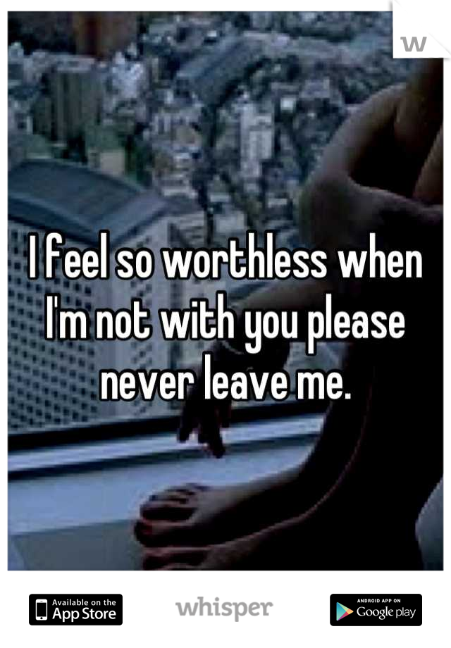 I feel so worthless when I'm not with you please never leave me.